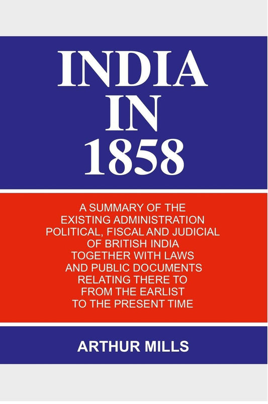 India in 1858: a Summary of the Existing Administration Political, Fiscal and Judicial of British India Together With Laws and Public Documents Relating There to From the Earlist to the Present Time