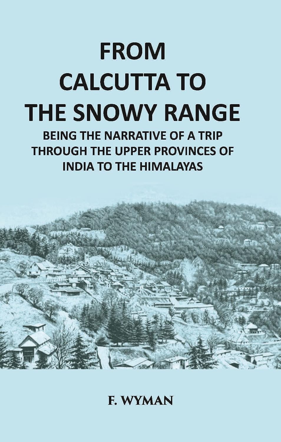 From Calcutta To The Snowy Range: Being The Narrative Of A Trip Through The Upper Provinces Of India To The Himalayas