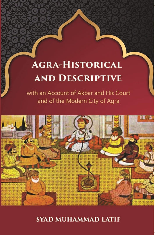 Agra Historical & Descriptive With An Account Of Akbar And His Court And Of The Modern City Of Agra